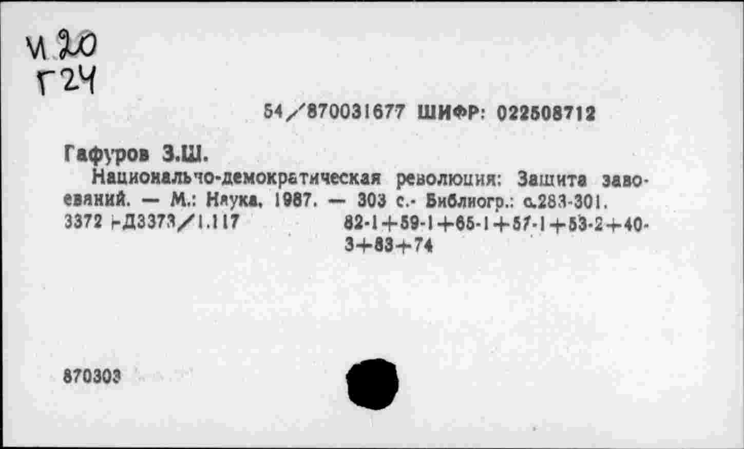 ﻿г гч
54/870031677 ШИФР: 0225087J 2
Гафуров З.Ш.
Национально-демократическая революция: Зашита завоеваний. — М.: Наука, 1987. — 303 с.- Библиого.: с.283-301.
3372 1-Д3373/1.Н7	82-1+59-1+85-1+5Л1+53-2-МО-
3+83+74
870303